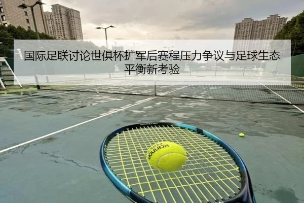 国际足联讨论世俱杯扩军后赛程压力争议与足球生态平衡新考验